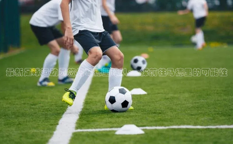 欧亿app官网下载哇咔哇咔文化最新足球运动员签约马德里球队:一探前往马德里的可能性