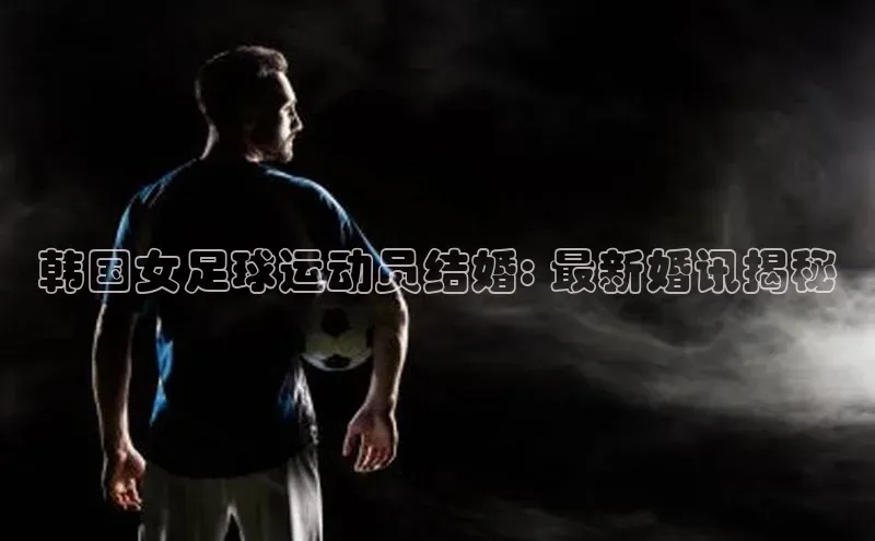 欧亿app官网下载巴美列捷福韩国女足球运动员结婚: 最新婚讯揭秘