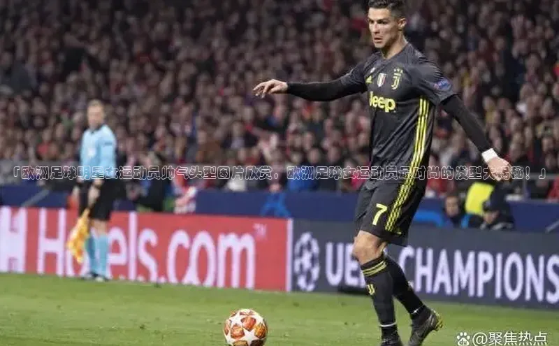 欧亿体育全站app下载安装百度游戏「欧洲足球明星女运动员帅气头型图片欣赏，欧洲足球女运动员最时尚的发型大揭秘！」