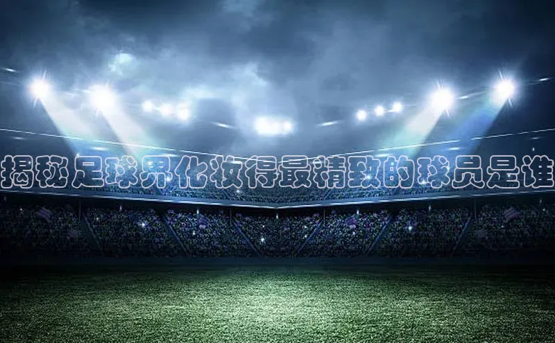 欧亿体育app手机版壹网壹创揭秘足球界化妆得最精致的球员是谁