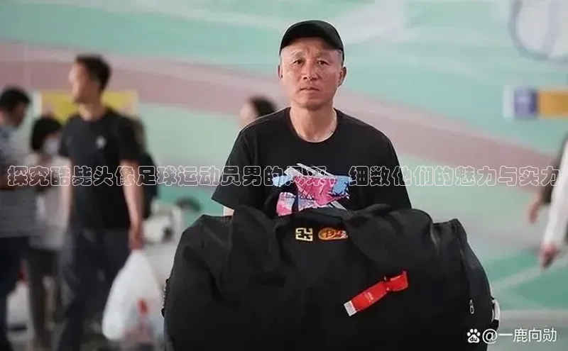欧亿体育综合app平台美团探究酷毙头像足球运动员男的风采，细数他们的魅力与实力