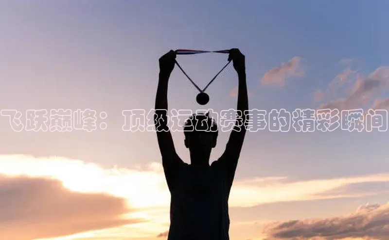 oety欧亿体育官网京东飞跃巅峰：顶级运动赛事的精彩瞬间
