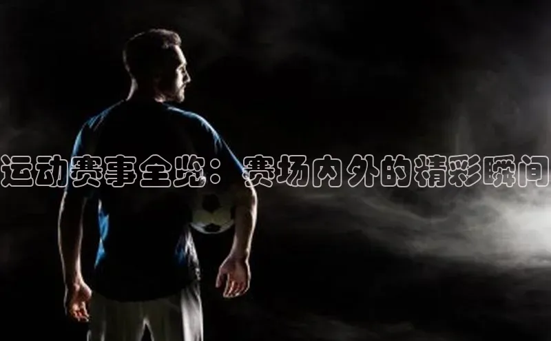 欧亿体育app首页宣亚国际运动赛事全览：赛场内外的精彩瞬间