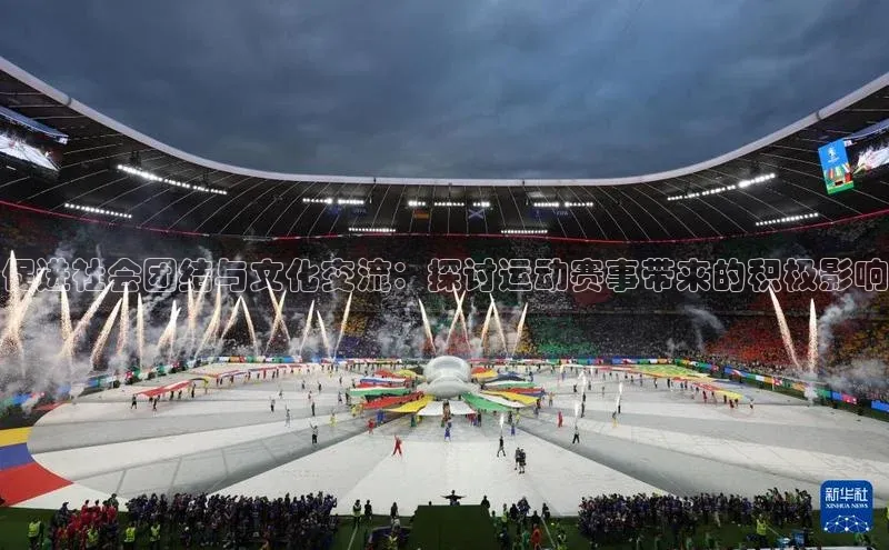 欧亿体育app手机版知乎促进社会团结与文化交流：探讨运动赛事带来的积极影响