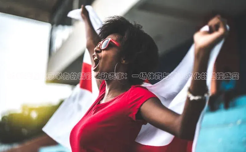 2017年在北京举办的精彩运动赛事：一场体育与城市文化的碰撞盛宴